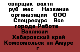 сварщик. вахта. 40 000 руб./мес. › Название организации ­ ООО Спецресурс - Все города Работа » Вакансии   . Хабаровский край,Комсомольск-на-Амуре г.